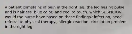 a patient complains of pain in the right leg. the leg has no pulse and is hairless, blue color, and cool to touch. which SUSPICION would the nurse have based on these findings? infection, need referral to physical therapy., allergic reaction, circulation problem in the right leg.