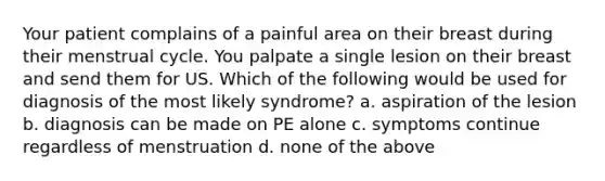 Your patient complains of a painful area on their breast during their menstrual cycle. You palpate a single lesion on their breast and send them for US. Which of the following would be used for diagnosis of the most likely syndrome? a. aspiration of the lesion b. diagnosis can be made on PE alone c. symptoms continue regardless of menstruation d. none of the above