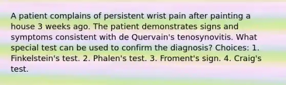 A patient complains of persistent wrist pain after painting a house 3 weeks ago. The patient demonstrates signs and symptoms consistent with de Quervain's tenosynovitis. What special test can be used to confirm the diagnosis? Choices: 1. Finkelstein's test. 2. Phalen's test. 3. Froment's sign. 4. Craig's test.