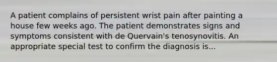 A patient complains of persistent wrist pain after painting a house few weeks ago. The patient demonstrates signs and symptoms consistent with de Quervain's tenosynovitis. An appropriate special test to confirm the diagnosis is...