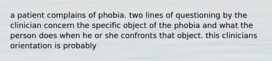 a patient complains of phobia. two lines of questioning by the clinician concern the specific object of the phobia and what the person does when he or she confronts that object. this clinicians orientation is probably