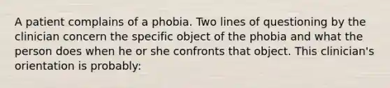 A patient complains of a phobia. Two lines of questioning by the clinician concern the specific object of the phobia and what the person does when he or she confronts that object. This clinician's orientation is probably: