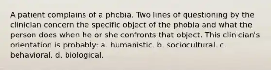 A patient complains of a phobia. Two lines of questioning by the clinician concern the specific object of the phobia and what the person does when he or she confronts that object. This clinician's orientation is probably: a. humanistic. b. sociocultural. c. behavioral. d. biological.