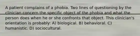 A patient complains of a phobia. Two lines of questioning by the clinician concern the specific object of the phobia and what the person does when he or she confronts that object. This clinician's orientation is probably: A) biological. B) behavioral. C) humanistic. D) sociocultural.