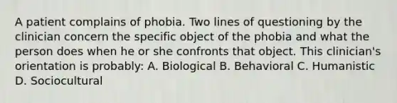 A patient complains of phobia. Two lines of questioning by the clinician concern the specific object of the phobia and what the person does when he or she confronts that object. This clinician's orientation is probably: A. Biological B. Behavioral C. Humanistic D. Sociocultural