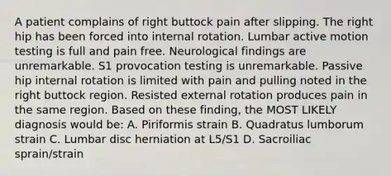 A patient complains of right buttock pain after slipping. The right hip has been forced into internal rotation. Lumbar active motion testing is full and pain free. Neurological findings are unremarkable. S1 provocation testing is unremarkable. Passive hip internal rotation is limited with pain and pulling noted in the right buttock region. Resisted external rotation produces pain in the same region. Based on these finding, the MOST LIKELY diagnosis would be: A. Piriformis strain B. Quadratus lumborum strain C. Lumbar disc herniation at L5/S1 D. Sacroiliac sprain/strain