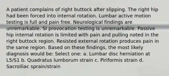 A patient complains of right buttock after slipping. The right hip had been forced into internal rotation. Lumbar active motion testing is full and pain free. Neurological findings are unremarkable. SI provocation testing is unremarkable. Passive hip internal rotation is limited with pain and pulling noted in the right buttock region. Resisted external rotation produces pain in the same region. Based on these findings, the most likely diagnosis would be: Select one: a. Lumbar disc herniation at L5/S1 b. Quadratus lumborum strain c. Piriformis strain d. Sacroiliac sprain/strain