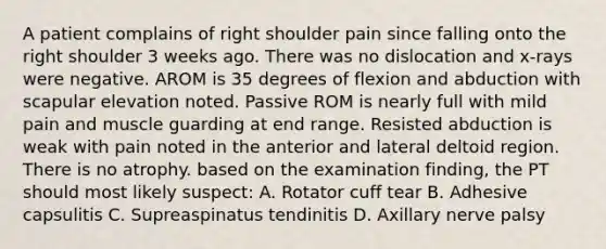 A patient complains of right shoulder pain since falling onto the right shoulder 3 weeks ago. There was no dislocation and x-rays were negative. AROM is 35 degrees of flexion and abduction with scapular elevation noted. Passive ROM is nearly full with mild pain and muscle guarding at end range. Resisted abduction is weak with pain noted in the anterior and lateral deltoid region. There is no atrophy. based on the examination finding, the PT should most likely suspect: A. Rotator cuff tear B. Adhesive capsulitis C. Supreaspinatus tendinitis D. Axillary nerve palsy