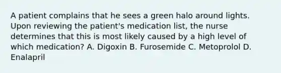 A patient complains that he sees a green halo around lights. Upon reviewing the patient's medication list, the nurse determines that this is most likely caused by a high level of which medication? A. Digoxin B. Furosemide C. Metoprolol D. Enalapril