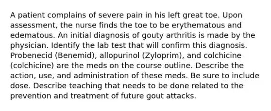 A patient complains of severe pain in his left great toe. Upon assessment, the nurse finds the toe to be erythematous and edematous. An initial diagnosis of gouty arthritis is made by the physician. Identify the lab test that will confirm this diagnosis. Probenecid (Benemid), allopurinol (Zyloprim), and colchicine (colchicine) are the meds on the course outline. Describe the action, use, and administration of these meds. Be sure to include dose. Describe teaching that needs to be done related to the prevention and treatment of future gout attacks.