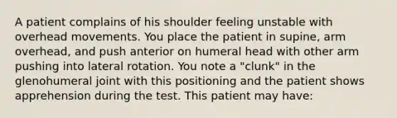 A patient complains of his shoulder feeling unstable with overhead movements. You place the patient in supine, arm overhead, and push anterior on humeral head with other arm pushing into lateral rotation. You note a "clunk" in the glenohumeral joint with this positioning and the patient shows apprehension during the test. This patient may have: