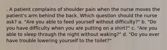 . A patient complains of shoulder pain when the nurse moves the patient's arm behind the back. Which question should the nurse ask? a. "Are you able to feed yourself without difficulty?" b. "Do you have difficulty when you are putting on a shirt?" c. "Are you able to sleep through the night without waking?" d. "Do you ever have trouble lowering yourself to the toilet?"