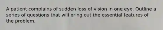 A patient complains of sudden loss of vision in one eye. Outline a series of questions that will bring out the essential features of the problem.