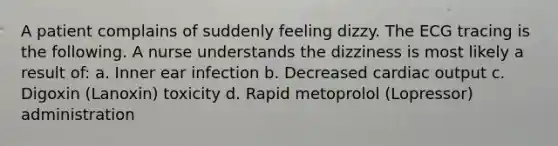 A patient complains of suddenly feeling dizzy. The ECG tracing is the following. A nurse understands the dizziness is most likely a result of: a. Inner ear infection b. Decreased cardiac output c. Digoxin (Lanoxin) toxicity d. Rapid metoprolol (Lopressor) administration