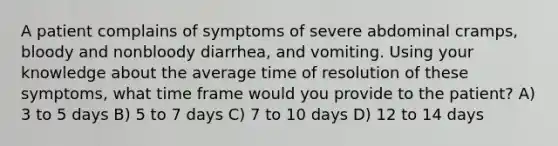 A patient complains of symptoms of severe abdominal cramps, bloody and nonbloody diarrhea, and vomiting. Using your knowledge about the average time of resolution of these symptoms, what time frame would you provide to the patient? A) 3 to 5 days B) 5 to 7 days C) 7 to 10 days D) 12 to 14 days