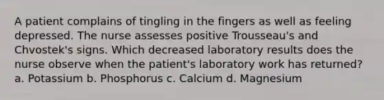 A patient complains of tingling in the fingers as well as feeling depressed. The nurse assesses positive Trousseau's and Chvostek's signs. Which decreased laboratory results does the nurse observe when the patient's laboratory work has returned? a. Potassium b. Phosphorus c. Calcium d. Magnesium