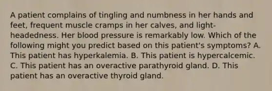 A patient complains of tingling and numbness in her hands and feet, frequent muscle cramps in her calves, and light-headedness. Her blood pressure is remarkably low. Which of the following might you predict based on this patient's symptoms? A. This patient has hyperkalemia. B. This patient is hypercalcemic. C. This patient has an overactive parathyroid gland. D. This patient has an overactive thyroid gland.