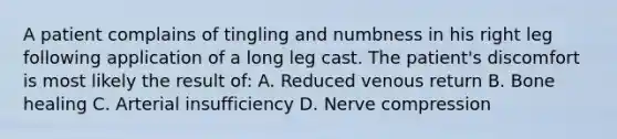 A patient complains of tingling and numbness in his right leg following application of a long leg cast. The patient's discomfort is most likely the result of: A. Reduced venous return B. Bone healing C. Arterial insufficiency D. Nerve compression