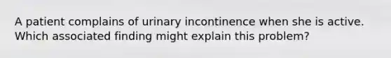 A patient complains of urinary incontinence when she is active. Which associated finding might explain this problem?