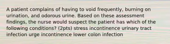 A patient complains of having to void frequently, burning on urination, and odorous urine. Based on these assessment findings, the nurse would suspect the patient has which of the following conditions? (2pts) stress incontinence urinary tract infection urge incontinence lower colon infection