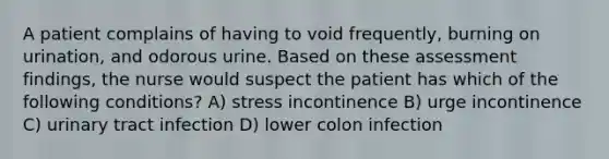 A patient complains of having to void frequently, burning on urination, and odorous urine. Based on these assessment findings, the nurse would suspect the patient has which of the following conditions? A) stress incontinence B) urge incontinence C) urinary tract infection D) lower colon infection