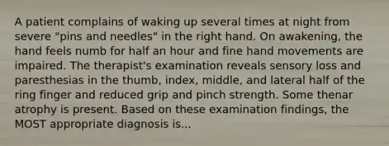 A patient complains of waking up several times at night from severe "pins and needles" in the right hand. On awakening, the hand feels numb for half an hour and fine hand movements are impaired. The therapist's examination reveals sensory loss and paresthesias in the thumb, index, middle, and lateral half of the ring finger and reduced grip and pinch strength. Some thenar atrophy is present. Based on these examination findings, the MOST appropriate diagnosis is...