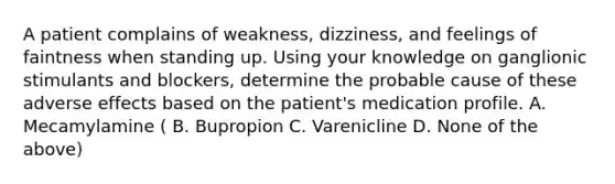 A patient complains of weakness, dizziness, and feelings of faintness when standing up. Using your knowledge on ganglionic stimulants and blockers, determine the probable cause of these adverse effects based on the patient's medication profile. A. Mecamylamine ( B. Bupropion C. Varenicline D. None of the above)