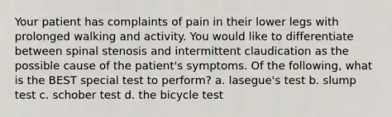 Your patient has complaints of pain in their lower legs with prolonged walking and activity. You would like to differentiate between spinal stenosis and intermittent claudication as the possible cause of the patient's symptoms. Of the following, what is the BEST special test to perform? a. lasegue's test b. slump test c. schober test d. the bicycle test