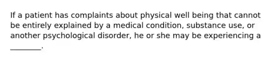 If a patient has complaints about physical well being that cannot be entirely explained by a medical condition, substance use, or another psychological disorder, he or she may be experiencing a ________.