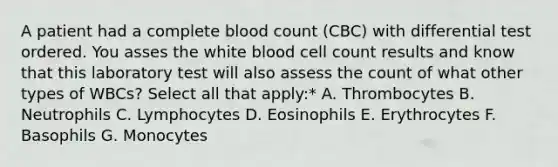 A patient had a complete blood count (CBC) with differential test ordered. You asses the white blood cell count results and know that this laboratory test will also assess the count of what other types of WBCs? Select all that apply:* A. Thrombocytes B. Neutrophils C. Lymphocytes D. Eosinophils E. Erythrocytes F. Basophils G. Monocytes