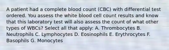 A patient had a complete blood count (CBC) with differential test ordered. You assess the white blood cell count results and know that this laboratory test will also assess the count of what other types of WBCs? Select all that apply: A. Thrombocytes B. Neutrophils C. Lymphocytes D. Eosinophils E. Erythrocytes F. Basophils G. Monocytes