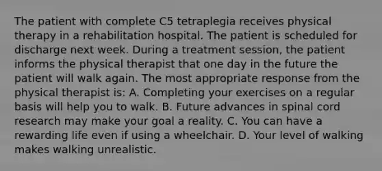 The patient with complete C5 tetraplegia receives physical therapy in a rehabilitation hospital. The patient is scheduled for discharge next week. During a treatment session, the patient informs the physical therapist that one day in the future the patient will walk again. The most appropriate response from the physical therapist is: A. Completing your exercises on a regular basis will help you to walk. B. Future advances in spinal cord research may make your goal a reality. C. You can have a rewarding life even if using a wheelchair. D. Your level of walking makes walking unrealistic.