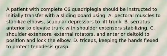 A patient with complete C6 quadriplegia should be instructed to initially transfer with a sliding board using: A. pectoral muscles to stabilize elbows, scapular depressors to lift trunk. B. serratus anterior to elevate trunk with shoulder extensors stabilizing. C. shoulder extensors, external rotators, and anterior deltoid to position and lock the elbow. D. triceps, keeping the hands flexed to protect tenodesis grasp.