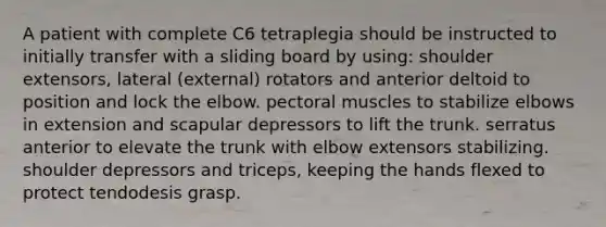 A patient with complete C6 tetraplegia should be instructed to initially transfer with a sliding board by using: shoulder extensors, lateral (external) rotators and anterior deltoid to position and lock the elbow. pectoral muscles to stabilize elbows in extension and scapular depressors to lift the trunk. serratus anterior to elevate the trunk with elbow extensors stabilizing. shoulder depressors and triceps, keeping the hands flexed to protect tendodesis grasp.