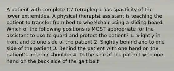 A patient with complete C7 tetraplegia has spasticity of the lower extremities. A physical therapist assistant is teaching the patient to transfer from bed to wheelchair using a sliding board. Which of the following positions is MOST appropriate for the assistant to use to guard and protect the patient? 1. Slightly in front and to one side of the patient 2. Slightly behind and to one side of the patient 3. Behind the patient with one hand on the patient's anterior shoulder 4. To the side of the patient with one hand on the back side of the gait belt