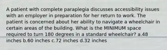 A patient with complete paraplegia discusses accessibility issues with an employer in preparation for her return to work. The patient is concerned about her ability to navigate a wheelchair in certain areas of the building. What is the MINIMUM space required to turn 180 degrees in a standard wheelchair? a.48 inches b.60 inches c.72 inches d.32 inches