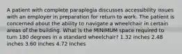 A patient with complete paraplegia discusses accessibility issues with an employer in preparation for return to work. The patient is concerned about the ability to navigate a wheelchair in certain areas of the building. What is the MINIMUM space required to turn 180 degrees in a standard wheelchair? 1.32 inches 2.48 inches 3.60 inches 4.72 inches