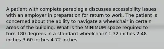 A patient with complete paraplegia discusses accessibility issues with an employer in preparation for return to work. The patient is concerned about the ability to navigate a wheelchair in certain areas of the building. What is the MINIMUM space required to turn 180 degrees in a standard wheelchair? 1.32 inches 2.48 inches 3.60 inches 4.72 inches