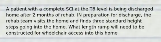 A patient with a complete SCI at the T6 level is being discharged home after 2 months of rehab. IN preparation for discharge, the rehab team visits the home and finds three standard height steps going into the home. What length ramp will need to be constructed for wheelchair access into this home