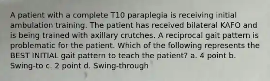 A patient with a complete T10 paraplegia is receiving initial ambulation training. The patient has received bilateral KAFO and is being trained with axillary crutches. A reciprocal gait pattern is problematic for the patient. Which of the following represents the BEST INITIAL gait pattern to teach the patient? a. 4 point b. Swing-to c. 2 point d. Swing-through