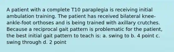A patient with a complete T10 paraplegia is receiving initial ambulation training. The patient has received bilateral knee-ankle-foot orthoses and is being trained with axillary crutches. Because a reciprocal gait pattern is problematic for the patient, the best initial gait pattern to teach is: a. swing to b. 4 point c. swing through d. 2 point