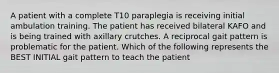 A patient with a complete T10 paraplegia is receiving initial ambulation training. The patient has received bilateral KAFO and is being trained with axillary crutches. A reciprocal gait pattern is problematic for the patient. Which of the following represents the BEST INITIAL gait pattern to teach the patient