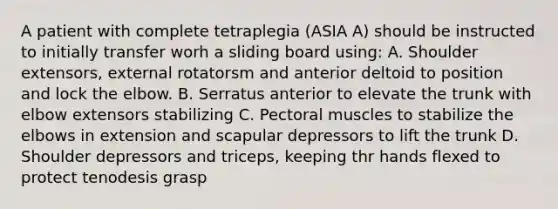 A patient with complete tetraplegia (ASIA A) should be instructed to initially transfer worh a sliding board using: A. Shoulder extensors, external rotatorsm and anterior deltoid to position and lock the elbow. B. Serratus anterior to elevate the trunk with elbow extensors stabilizing C. Pectoral muscles to stabilize the elbows in extension and scapular depressors to lift the trunk D. Shoulder depressors and triceps, keeping thr hands flexed to protect tenodesis grasp