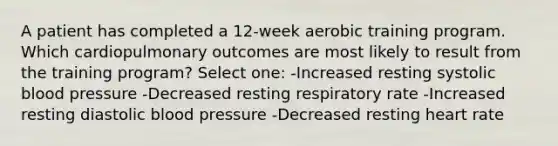 A patient has completed a 12-week aerobic training program. Which cardiopulmonary outcomes are most likely to result from the training program? Select one: -Increased resting systolic blood pressure -Decreased resting respiratory rate -Increased resting diastolic blood pressure -Decreased resting heart rate