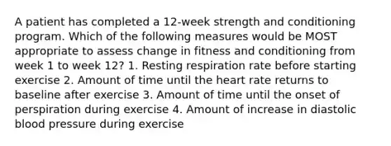 A patient has completed a 12-week strength and conditioning program. Which of the following measures would be MOST appropriate to assess change in fitness and conditioning from week 1 to week 12? 1. Resting respiration rate before starting exercise 2. Amount of time until <a href='https://www.questionai.com/knowledge/kya8ocqc6o-the-heart' class='anchor-knowledge'>the heart</a> rate returns to baseline after exercise 3. Amount of time until the onset of perspiration during exercise 4. Amount of increase in diastolic <a href='https://www.questionai.com/knowledge/kD0HacyPBr-blood-pressure' class='anchor-knowledge'>blood pressure</a> during exercise