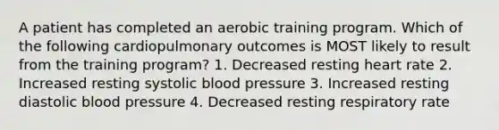 A patient has completed an aerobic training program. Which of the following cardiopulmonary outcomes is MOST likely to result from the training program? 1. Decreased resting heart rate 2. Increased resting systolic blood pressure 3. Increased resting diastolic blood pressure 4. Decreased resting respiratory rate