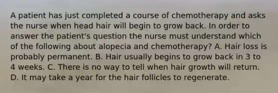 A patient has just completed a course of chemotherapy and asks the nurse when head hair will begin to grow back. In order to answer the patient's question the nurse must understand which of the following about alopecia and chemotherapy? A. Hair loss is probably permanent. B. Hair usually begins to grow back in 3 to 4 weeks. C. There is no way to tell when hair growth will return. D. It may take a year for the hair follicles to regenerate.