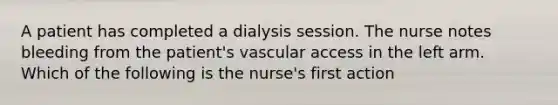 A patient has completed a dialysis session. The nurse notes bleeding from the patient's vascular access in the left arm. Which of the following is the nurse's first action