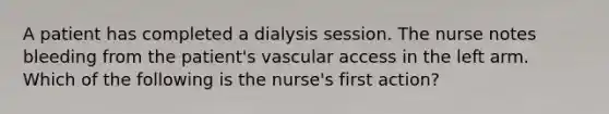 A patient has completed a dialysis session. The nurse notes bleeding from the patient's vascular access in the left arm. Which of the following is the nurse's first action?