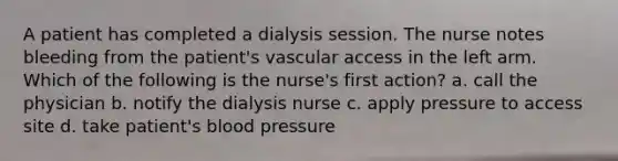 A patient has completed a dialysis session. The nurse notes bleeding from the patient's vascular access in the left arm. Which of the following is the nurse's first action? a. call the physician b. notify the dialysis nurse c. apply pressure to access site d. take patient's blood pressure